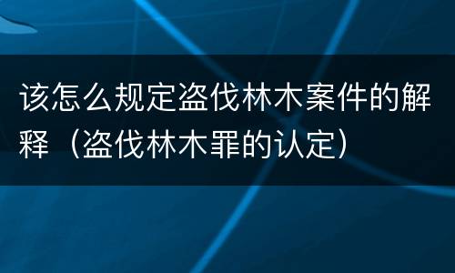 该怎么规定盗伐林木案件的解释（盗伐林木罪的认定）