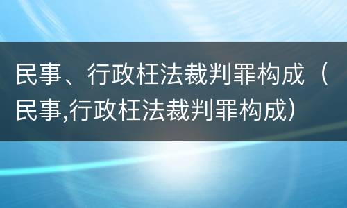 民事、行政枉法裁判罪构成（民事,行政枉法裁判罪构成）