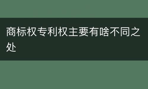 商标权专利权主要有啥不同之处