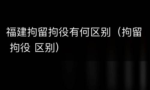 福建拘留拘役有何区别（拘留 拘役 区别）