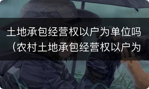 土地承包经营权以户为单位吗（农村土地承包经营权以户为单位）