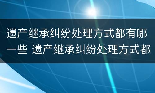 遗产继承纠纷处理方式都有哪一些 遗产继承纠纷处理方式都有哪一些种类