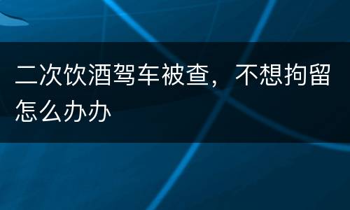 二次饮酒驾车被查，不想拘留怎么办办
