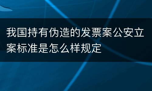 我国持有伪造的发票案公安立案标准是怎么样规定