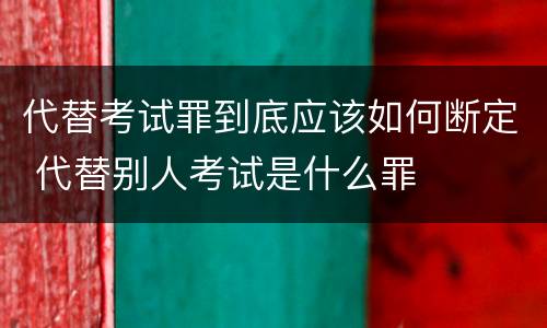 代替考试罪到底应该如何断定 代替别人考试是什么罪