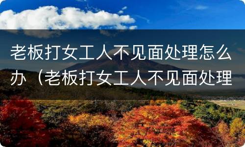 老板打女工人不见面处理怎么办（老板打女工人不见面处理怎么办呢）