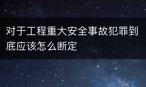 对于工程重大安全事故犯罪到底应该怎么断定