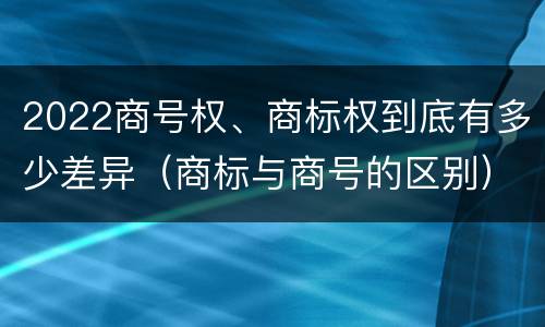 2022商号权、商标权到底有多少差异（商标与商号的区别）