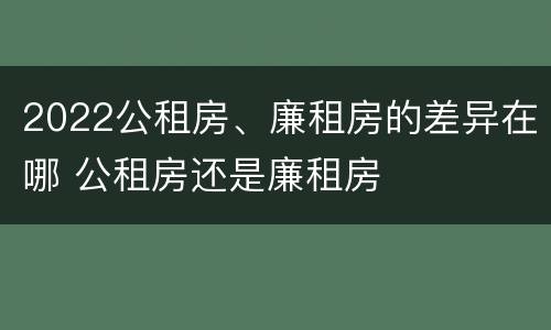 2022公租房、廉租房的差异在哪 公租房还是廉租房