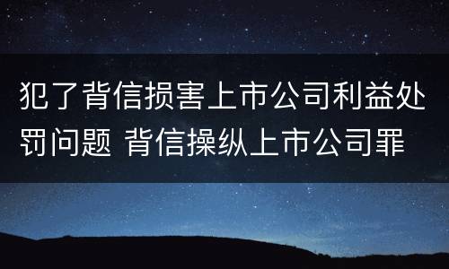 犯了背信损害上市公司利益处罚问题 背信操纵上市公司罪