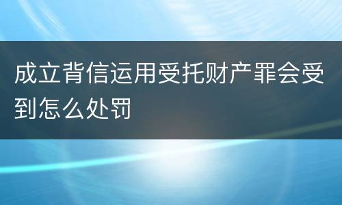 成立背信运用受托财产罪会受到怎么处罚