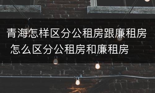 青海怎样区分公租房跟廉租房 怎么区分公租房和廉租房
