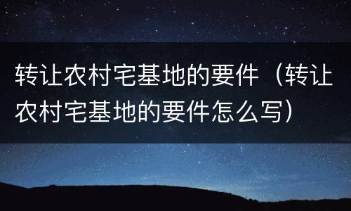 转让农村宅基地的要件（转让农村宅基地的要件怎么写）