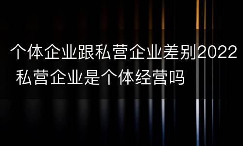 个体企业跟私营企业差别2022 私营企业是个体经营吗