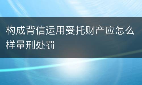 构成背信运用受托财产应怎么样量刑处罚