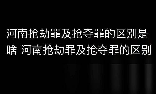 河南抢劫罪及抢夺罪的区别是啥 河南抢劫罪及抢夺罪的区别是啥啊