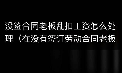 没签合同老板乱扣工资怎么处理（在没有签订劳动合同老板扣工资怎么办）