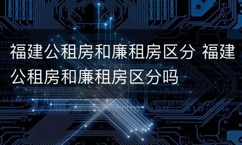 福建公租房和廉租房区分 福建公租房和廉租房区分吗