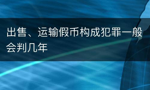 出售、运输假币构成犯罪一般会判几年