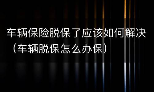 车辆保险脱保了应该如何解决（车辆脱保怎么办保）