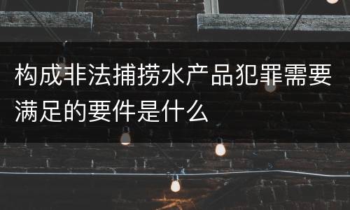 构成非法捕捞水产品犯罪需要满足的要件是什么