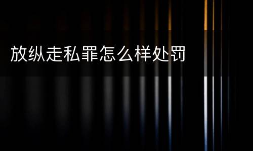 放纵走私罪怎么样处罚
