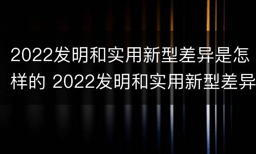2022发明和实用新型差异是怎样的 2022发明和实用新型差异是怎样的呢