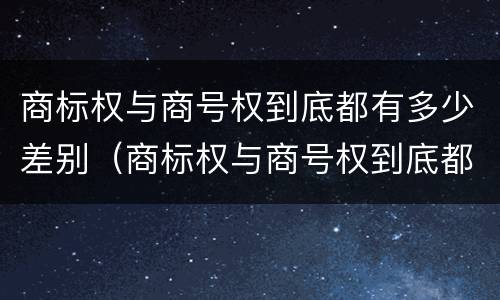 商标权与商号权到底都有多少差别（商标权与商号权到底都有多少差别呢）