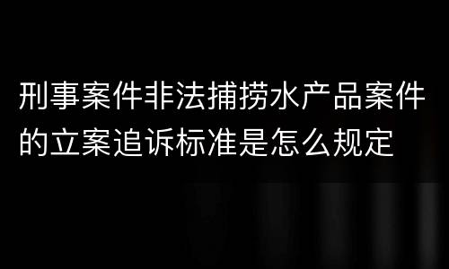 刑事案件非法捕捞水产品案件的立案追诉标准是怎么规定