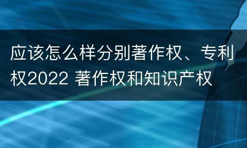 应该怎么样分别著作权、专利权2022 著作权和知识产权