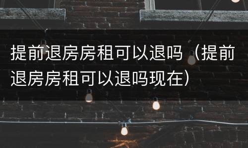 提前退房房租可以退吗（提前退房房租可以退吗现在）
