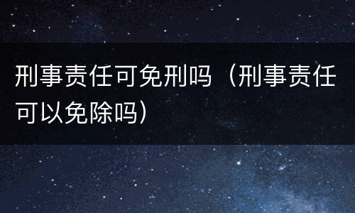 刑事责任可免刑吗（刑事责任可以免除吗）