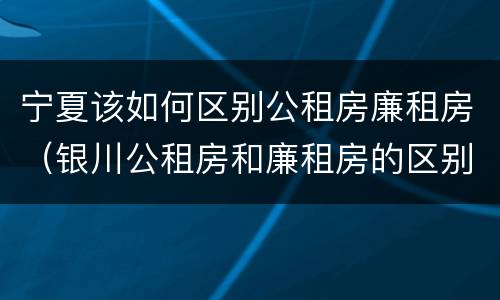 宁夏该如何区别公租房廉租房（银川公租房和廉租房的区别）
