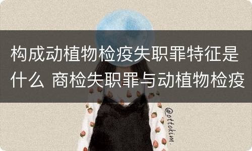 构成动植物检疫失职罪特征是什么 商检失职罪与动植物检疫失职罪的区别在于