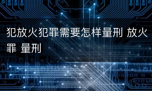犯放火犯罪需要怎样量刑 放火罪 量刑