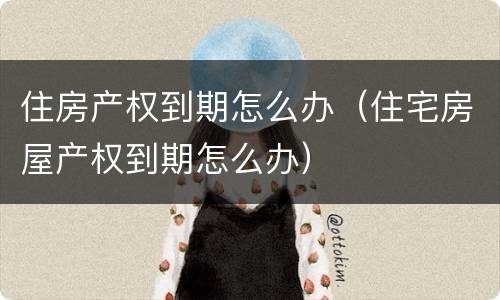 住房产权到期怎么办（住宅房屋产权到期怎么办）