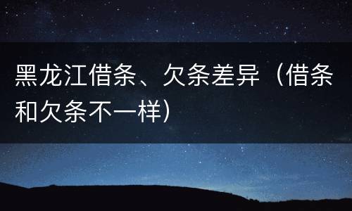 黑龙江借条、欠条差异（借条和欠条不一样）