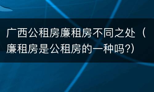 广西公租房廉租房不同之处（廉租房是公租房的一种吗?）