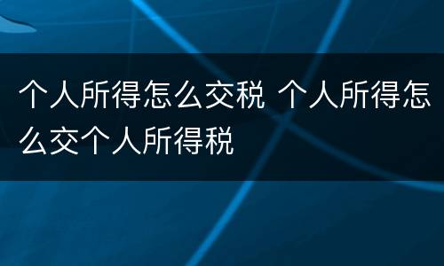 个人所得怎么交税 个人所得怎么交个人所得税