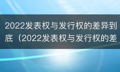 2022发表权与发行权的差异到底（2022发表权与发行权的差异到底多大）