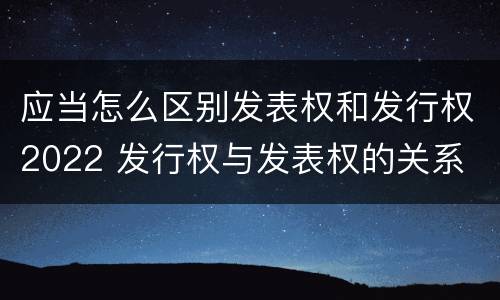 应当怎么区别发表权和发行权2022 发行权与发表权的关系