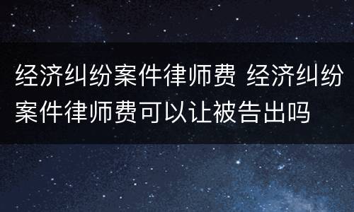 经济纠纷案件律师费 经济纠纷案件律师费可以让被告出吗