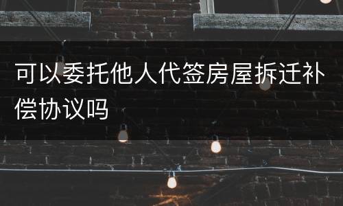 可以委托他人代签房屋拆迁补偿协议吗