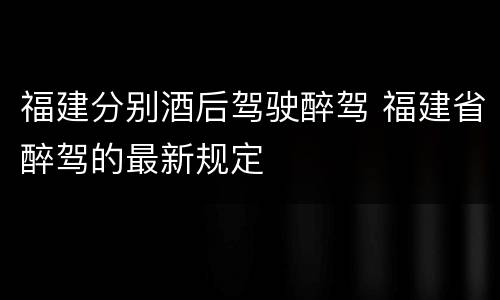 福建分别酒后驾驶醉驾 福建省醉驾的最新规定