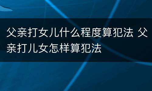 父亲打女儿什么程度算犯法 父亲打儿女怎样算犯法