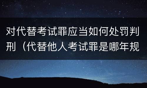 对代替考试罪应当如何处罚判刑（代替他人考试罪是哪年规定）