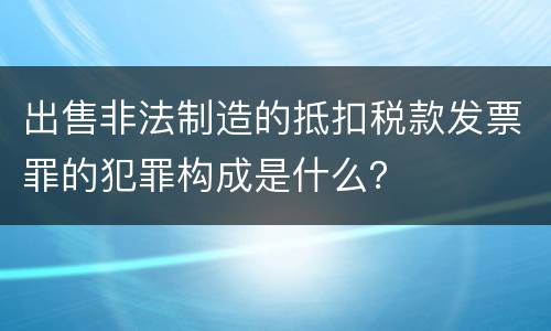 出售非法制造的抵扣税款发票罪的犯罪构成是什么？