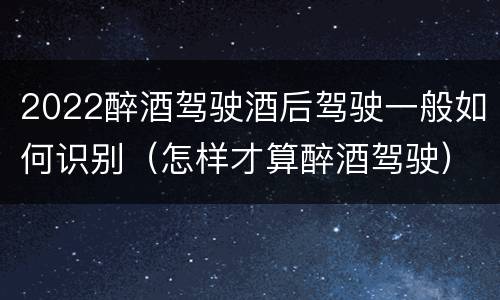 2022醉酒驾驶酒后驾驶一般如何识别（怎样才算醉酒驾驶）