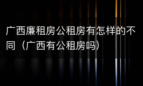 广西廉租房公租房有怎样的不同(广西有公租房吗)
