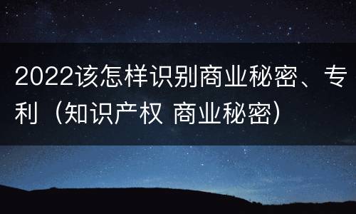 2022该怎样识别商业秘密、专利（知识产权 商业秘密）